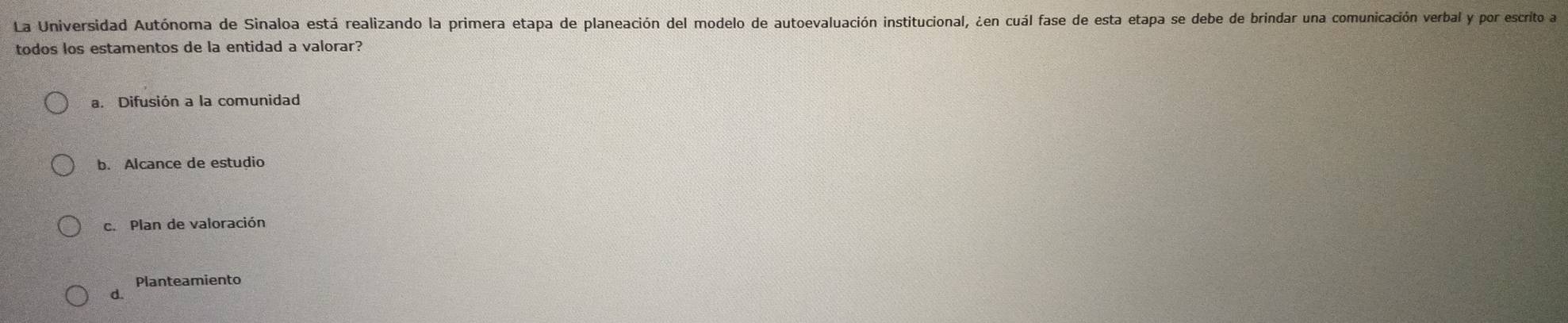 La Universidad Autónoma de Sinaloa está realizando la primera etapa de planeación del modelo de autoevaluación institucional, ¿en cuál fase de esta etapa se debe de brindar una comunicación verbal y por escrito a
todos los estamentos de la entidad a valorar?
a. Difusión a la comunidad
b. Alcance de estudio
c. Plan de valoración
Planteamiento
d.