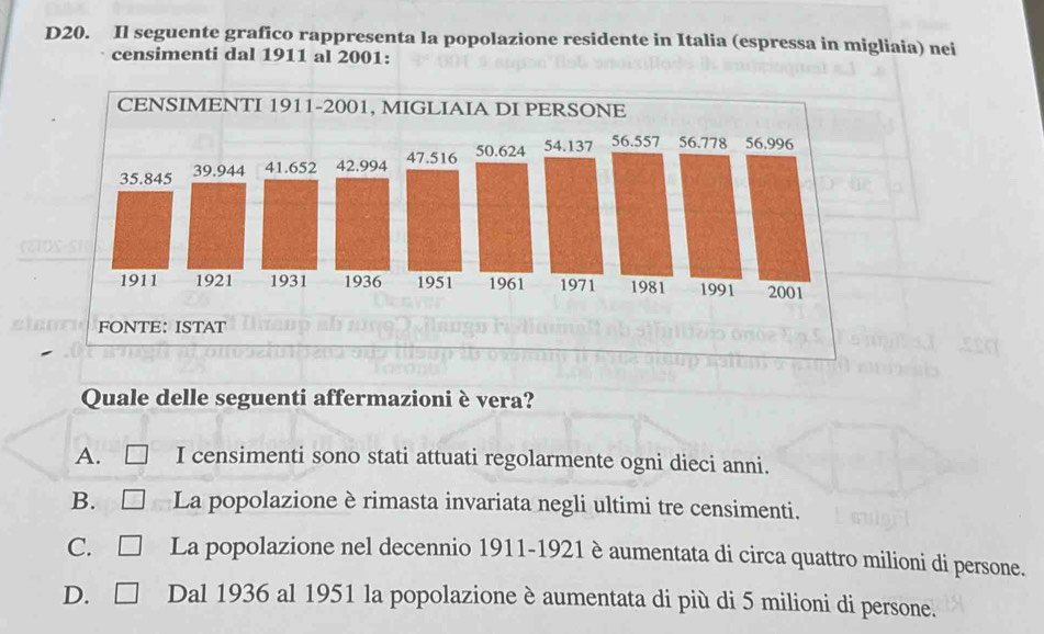 D20. Il seguente grafico rappresenta la popolazione residente in Italia (espressa in migliaia) nei
censimenti dal 1911 al 2001:
Quale delle seguenti affermazioni è vera?
A. □ I censimenti sono stati attuati regolarmente ogni dieci anni.
B. □ La popolazione è rimasta invariata negli ultimi tre censimenti.
C. □ La popolazione nel decennio 1911-1921 è aumentata di circa quattro milioni di persone.
D. □ Dal 1936 al 1951 la popolazione è aumentata di più di 5 milioni di persone.