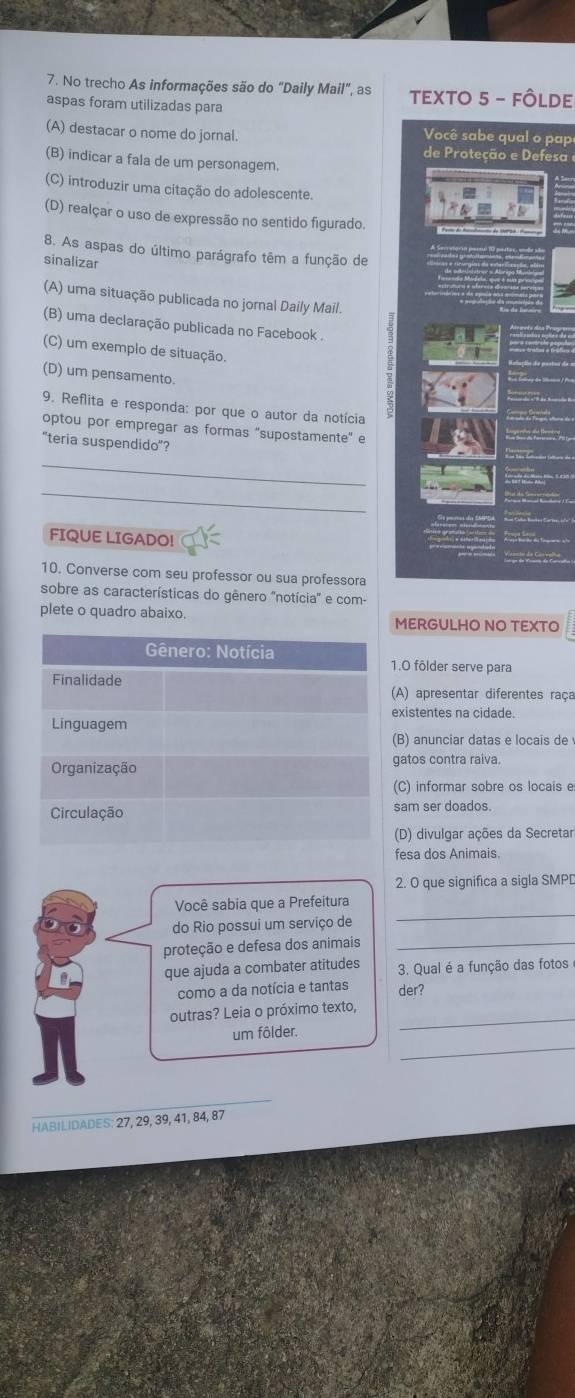 No trecho As informações são do "Daily Mail", as TEXTO 5 - FÔLDE
aspas foram utilizadas para
(A) destacar o nome do jornal.
Você sabe qual o pap
de Proteção e Defesa
(B) indicar a fala de um personagem.
(C) introduzir uma citação do adolescente.
(D) realçar o uso de expressão no sentido figurado.
8. As aspas do último parágrafo têm a função de
sinalizar
(A) uma situação publicada no jornal Daily Mail.
(B) uma declaração publicada no Facebook .
(C) um exemplo de situação.
(D) um pensamento.
9. Reflita e responda: por que o autor da notícia
optou por empregar as formas "supostamente" e
"teria suspendido"?
_
_
FIQUE LIGADO!
10. Converse com seu professor ou sua professora
sobre as características do gênero "notícia" e com-
plete o quadro abaixo.
MERGULHO NO TEXTO
1.0 fôlder serve para
(A) apresentar diferentes raça
existentes na cidade.
(B) anunciar datas e locais de
gatos contra raiva.
(C) informar sobre os locais e
sam ser doados.
(D) divulgar ações da Secretar
fesa dos Animais.
2. O que significa a sigla SMPD
Você sabia que a Prefeitura
do Rio possui um serviço de
_
proteção e defesa dos animais_
que ajuda a combater atitudes 3. Qual é a função das fotos
como a da notícia e tantas der?
outras? Leia o próximo texto,
_
um fôlder.
_
HABILIDADES: 27, 29, 39, 41, 84, 87