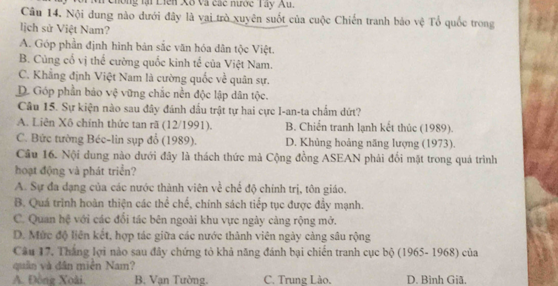 hông lại Liên Xố và các nược T ay Au.
Câu 14. Nội dung nào dưới đây là vai trò xuyên suốt của cuộc Chiến tranh bảo vệ Tổ quốc trong
lịch sử Việt Nam?
A. Góp phần định hình bản sắc văn hóa dân tộc Việt.
B. Cùng cổ vị thế cường quốc kinh tế của Việt Nam.
C. Khẳng định Việt Nam là cường quốc về quân sự.
D. Góp phần bảo vệ vững chắc nền độc lập dân tộc.
Câu 15. Sự kiện nào sau đây đánh dấu trật tự hai cực I-an-ta chấm dứt?
A. Liên Xô chính thức tan rã (12/1991). B. Chiến tranh lạnh kết thúc (1989).
C. Bức tường Béc-lin sụp đổ (1989). D. Khủng hoảng năng lượng (1973).
Câu 16. Nội dung nào dưới đây là thách thức mà Cộng đồng ASEAN phải đối mặt trong quá trình
hoạt động và phát triển?
A. Sự đa dạng của các nước thành viên về chế độ chính trị, tôn giáo.
B. Quá trình hoàn thiện các thể chế, chính sách tiếp tục được đẩy mạnh.
C. Quan hệ với các đổi tác bên ngoài khu vực ngày càng rộng mở.
D. Mức độ liên kết, hợp tác giữa các nước thành viên ngày càng sâu rộng
Câu 17. Thắng lợi nào sau đây chứng tỏ khả năng đánh bại chiến tranh cục bộ (1965- 1968) của
quân và dân miền Nam?
A. Đồng Xoài. B. Vạn Tường. C. Trung Lào. D. Bình Giã.