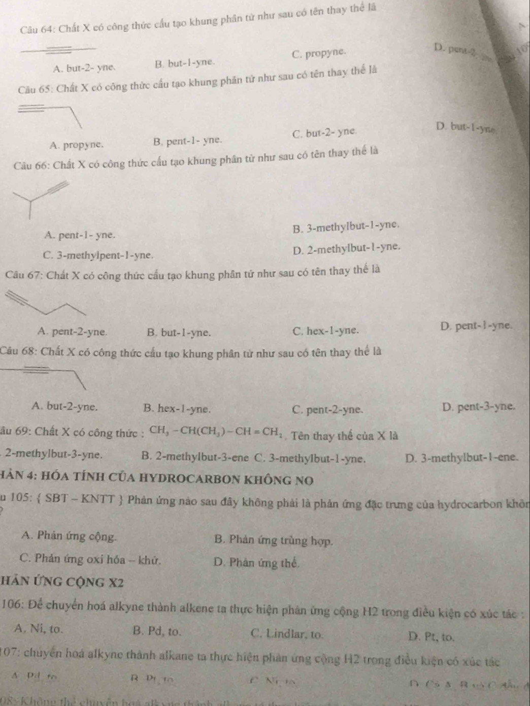 Chất X có công thức cấu tạo khung phân tử như sau có tên thay thể lã
A. but-2- yne. B. but-1-yne. C. propyne.
D. pent 2. 2
Cầu 65: Chất X có công thức cầu tạo khung phân tử như sau có tên thay thể là
A. propyne. B. pent-1- yne. C. but-2- yne.
D. but-1-yne
Câu 66: Chất X có công thức cấu tạo khung phân từ như sau có tên thay thể là
A. pent-1- yne. B. 3-methylbut-1-yne.
C. 3-methylpent-1-yne. D. 2-methylbut-1-yne.
Câu 67: Chất X có công thức cấu tạo khung phân tử như sau có tên thay thế là
A. pent-2-yne. B. but-1-yne. C. hex-1-yne. D. pent- I -yne.
Câu 68: Chất X có công thức cấu tạo khung phân từ như sau có tên thay thể là
A. but-2-yne. B. hex-1-yne. C. pent-2-yne. D. pent-3-yne.
âu 69: Chất X có công thức : CH, - CH(CH_3)-CH=CH_2. Tên thay thế của X là
2-methylbut-3-yne. B. 2-methylbut-3-ene C. 3-methyIbut-1-yne. D. 3-methylbut-1-ene.
hN 4: hóA tÍnH Của HYDROCARBON KhônG no
S u 105:  SBT - KNTT  Phản ứng nào sau đây không phải là phản ứng đặc trưng của hydrocarbon khôn
A. Phản ứng cộng. B. Phản ứng trùng hợp.
C. Phản ứng oxi hóa - khử. D. Phân ứng thể.
Hản ứng cộng X2
106: Để chuyển hoá alkyne thành alkene ta thực hiện phản ứng cộng H2 trong điều kiện có xúc tác :
A. Ni, to. B. Pd, to. C. Lindlar, to.
D. Pt, to.
107: chuyển hoá alkyne thành alkane ta thực hiện phản ứng cộng H2 trong điều kiện có xúc tác
A Pd t R Di to C Ni a D Cô AB vô C đầu đ
08 : Không thể chuyễn hoá alk vựg thành