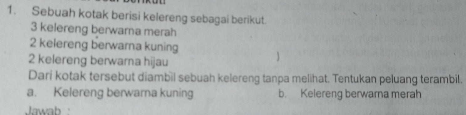 Sebuah kotak berisi kelereng sebagai berikut.
3 kelereng berwarna merah
2 kelereng berwarna kuning
2 kelereng berwarna hijau 
 
Dari kotak tersebut diambil sebuah kelereng tanpa melihat. Tentukan peluang terambil. 
a. Kelereng berwarna kuning b. Kelereng berwarna merah 
Jawab