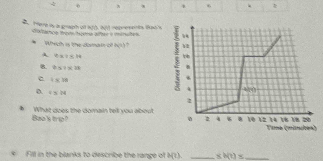 2
5 8
8
2
2. Here is a graph o b(0,b(0) represents (Bao's
distance ffrom home after i minutes. 
Which is the donain of 3sqrt(2))
A 0≤ ?≤ 14
B. 0≤ ?≤ 18
C. i≤ 18
D. 4≤ 24
What does the domain tell you about
Bao's trip? 
C  Fill in the blanks to describe the range of h(?). _ ± b(?)≤ _