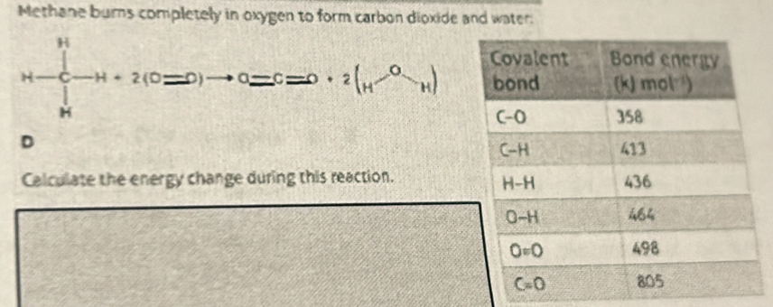 Methane burns completely in oxygen to form carbon dioxide and water:
H-∈tlimits _(h))^H-H+2(0=0)to 0=c=0· 2(H^(-0)-H)
D
Calculate the energy change during this reaction.