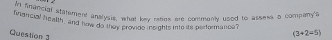 In financial statement analysis, what key ratios are commonly used to assess a company's 
financial health, and how do they provide insights into its performance? 
Question 3
(3+2=5)