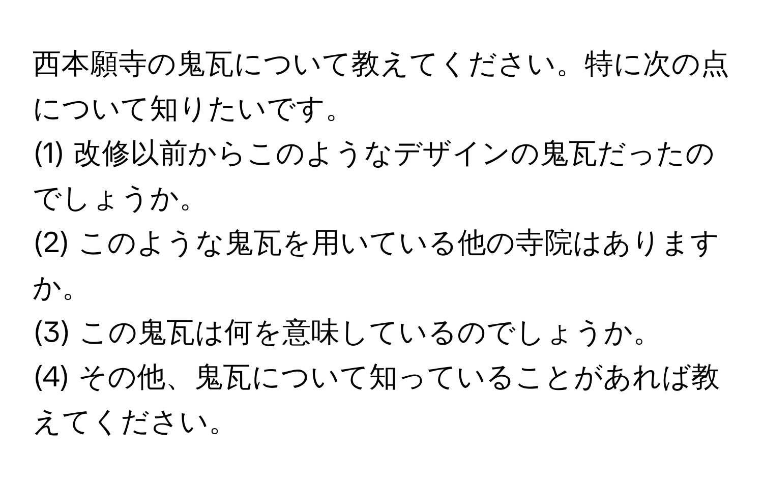 西本願寺の鬼瓦について教えてください。特に次の点について知りたいです。  
(1) 改修以前からこのようなデザインの鬼瓦だったのでしょうか。  
(2) このような鬼瓦を用いている他の寺院はありますか。  
(3) この鬼瓦は何を意味しているのでしょうか。  
(4) その他、鬼瓦について知っていることがあれば教えてください。