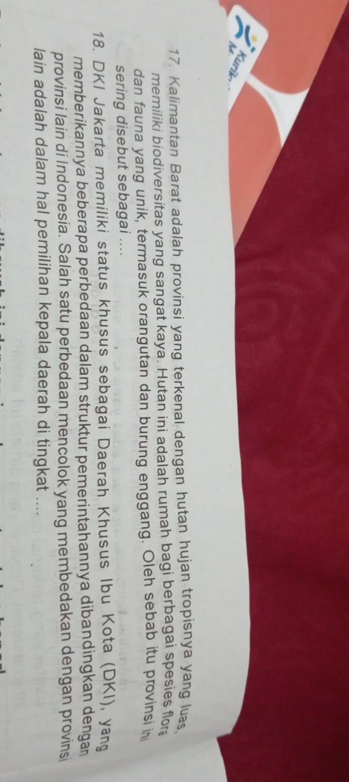 A Kurik 
17. Kalimantan Barat adalah provinsi yang terkenal dengan hutan hujan tropisnya yang luas, 
memiliki biodiversitas yang sangat kaya. Hutan ini adalah rumah bagi berbagai spesies flor 
dan fauna yang unik, termasuk orangutan dan burung enggang. Oleh sebab itu provinsi ini 
sering disebut sebagai .... 
18. DKI Jakarta memiliki status khusus sebagai Daerah Khusus Ibu Kota (DKI), yang 
memberikannya beberapa perbedaan dalam struktur pemerintahannya dibandingkan dengan 
provinsi lain di Indonesia. Salah satu perbedaan mencolok yang membedakan dengan provinsi 
lain adalah dalam hal pemilihan kepala daerah di tingkat ....