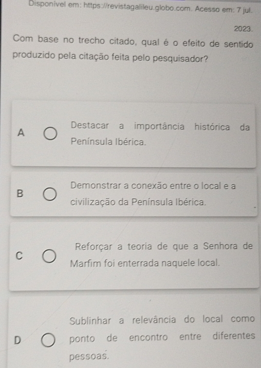 Disponível em: https://revistagalileu.globo.com. Acesso em: 7 jul.
2023.
Com base no trecho citado, qual é o efeito de sentido
produzido pela citação feita pelo pesquisador?
A Destacar a importância histórica da
Península Ibérica.
Demonstrar a conexão entre o local e a
B
civilização da Península Ibérica.
Reforçar a teoria de que a Senhora de
C
Marfim foi enterrada naquele local.
Sublinhar a relevância do local como
D ponto de encontro entre diferentes
pessoas.