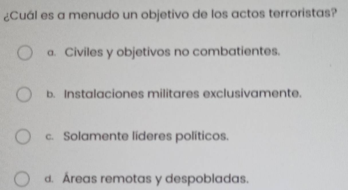 ¿Cuál es a menudo un objetivo de los actos terroristas?
a. Civiles y objetivos no combatientes.
b. Instalaciones militares exclusivamente.
c. Solamente líderes políticos.
d. Áreas remotas y despobladas.