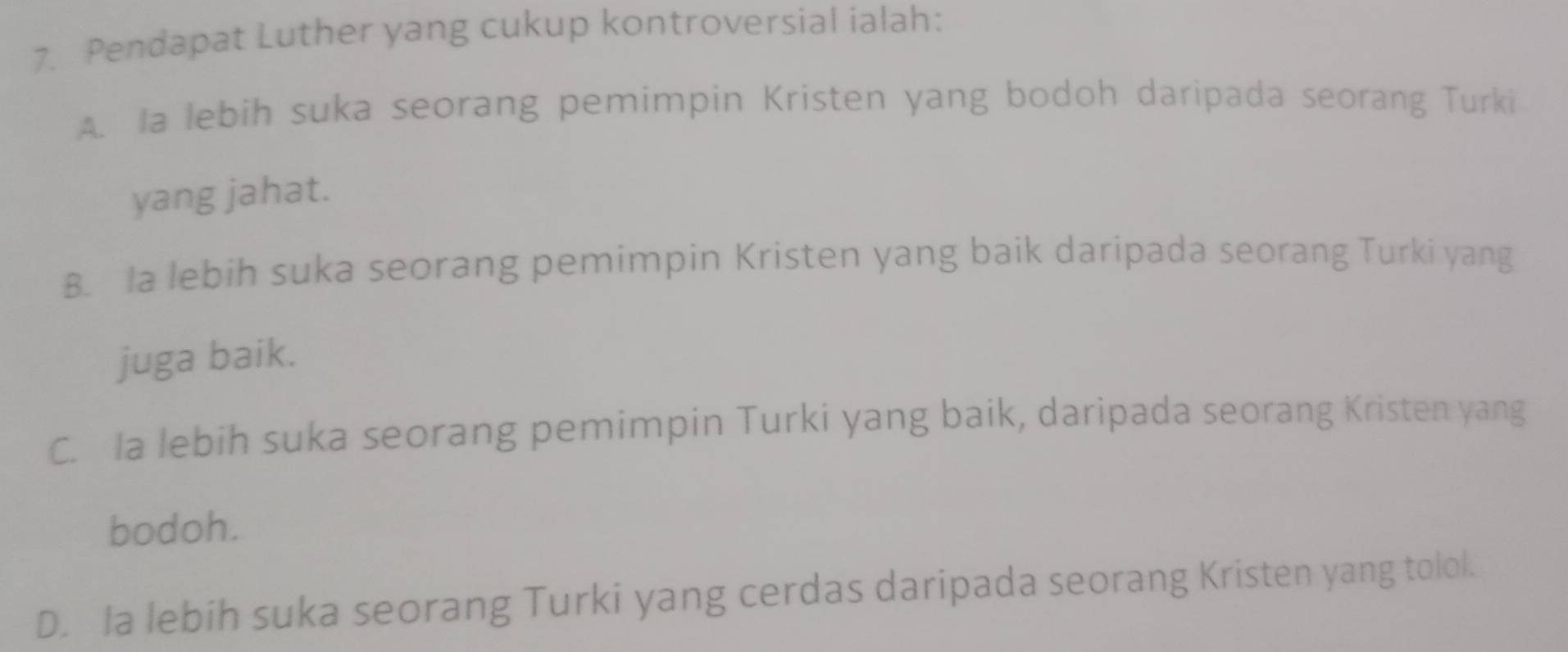 Pendapat Luther yang cukup kontroversial ialah:
A. Ia lebih suka seorang pemimpin Kristen yang bodoh daripada seorang Turki
yang jahat.
B. la lebih suka seorang pemimpin Kristen yang baik daripada seorang Turki yang
juga baik.
C. Ia lebih suka seorang pemimpin Turki yang baik, daripada seorang Kristen yang
bodoh.
D. Ia lebih suka seorang Turki yang cerdas daripada seorang Kristen yang tolol.