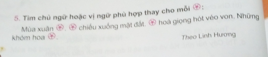 Tìm chủ ngữ hoặc vị ngữ phù hợp thay cho mỗi ⑦: 
Mùa xuân ⑦、 ④ chiếu xuống mặt đất. ⑦ hoà giọng hót véo von. Những 
khóm hoa Theo Linh Hương