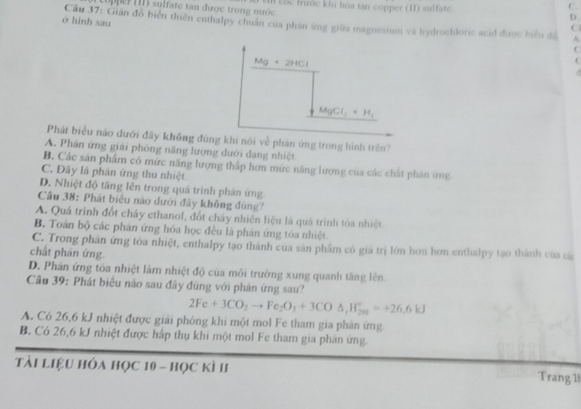 copper (11) sulfate tan được trong nước. M cốc trước khi hóa tan copper (II) sulfate
C.
ở hình sau
D.
Câu 37: Giản đồ biển thiên enthalpy chuẩn của phản ứng giữa magnesium và hydrochloric acid được biểu đã ^
C
C
M g  2HCl
(

MgCl_2+H_2
Phát biểu nào dưới đãy không đúng khi nói về phản ứng trong hình trên?
A. Phân ứng giải phóng năng lượng dưới dạng nhiệt
B. Các sản phẩm có mức năng lượng thấp hơn mức năng lượng của các chất phản ứng
C. Đây là phân ứng thu nhiệt
D. Nhiệt độ tăng lên trong quá trình phản ứng.
Câu 38: Phát biểu nào dưới đây không đúng?
A. Quá trình đốt cháy ethanol, đốt cháy nhiên liệu là quá trình tòa nhiệt
B. Toàn bộ các phản ứng hóa học đều là phản ứng tòa nhiệt
C. Trong phản ứng tỏa nhiệt, enthalpy tạo thành của sản phẩm có giá trị lớn hơn hơn enthalpy tạo thành của cá
chất phản ứng.
D. Phản ứng tòa nhiệt làm nhiệt độ của môi trường xung quanh tăng lên.
Câu 39: Phát biểu nào sau đây đúng với phản ứng sau?
2Fe+3CO_2to Fe_2O_3+3CO△ ,H_(2ys)°=+26.6kJ
A. Có 26,6 kJ nhiệt được giải phóng khi một mol Fe tham gia phản ứng.
B. Có 26,6 kJ nhiệt được hấp thụ khi một mol Fe tham gia phản ứng.
tài liệu hóa học 10 - học kì II Trang 18