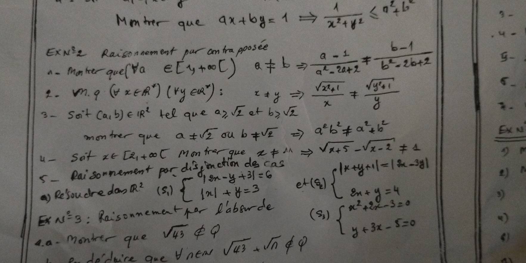 Mmter que ax+by=1 Rightarrow  1/x^2+y^2 ≤ a^2+b^2
3-
,4 -
ExNG2 Raisonnement par an trapposee
a - Monher quel a ∈ [1,+∈fty ) a!= bRightarrow  (a-1)/a^2-2a+2 !=  (b-1)/b^2-2b+2 
-
4. m· q(forall x∈ R^*)(ky∈ R^*)
x!= yRightarrow  (sqrt(x^2+1))/x !=  (sqrt(y^2+1))/y 
3- 5a^.+(a,b)∈ IR^2 tel que a≥slant sqrt(2) o tb≥slant sqrt(2)
monteer que a!= sqrt(2) ou b!= sqrt(2) =7 a^2b^2!= a^2+b^2 Ex N
u - Soit x∈ [2,+∈fty t Mon frer que x!=^(wedge)Rightarrow sqrt(x+5)-sqrt(x-2)!= 1 D m
5- Raisonnement por dis inction des cas
Q) Re'soudre do R^2 (5、 ) beginarrayl |2x-y+3|=6 |x|+y=3endarray. et( a/2 )beginarrayl |x+y+1|=|2x-3y| 3x+y=4endarray.
e)n
Ex N^2=3 : Raisonmement har Pabourde
4. a. monker que sqrt(43) 9
(s_3)beginarrayl x^2+2x-3=0 y+3x-5=0endarray.
e. deduice que new sqrt(43)+sqrt(n)∉  V