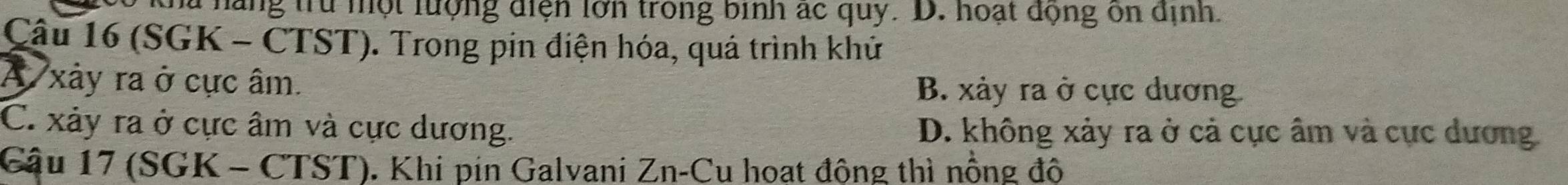 a hãng trừ một lượng điện lớn trong binh ác quy. D. hoạt động ôn dịnh.
Cậu 16 (SGK - CTST). Trong pin điện hóa, quá trình khử
A xảy ra ở cực âm. B. xảy ra ở cực dương
C. xảy ra ở cực âm và cực dương. D. không xảy ra ở cả cực âm và cực dương
Cậu 17 (SGK - CTST). Khi pin Galvani Zn-Cu hoạt động thì nồng độ