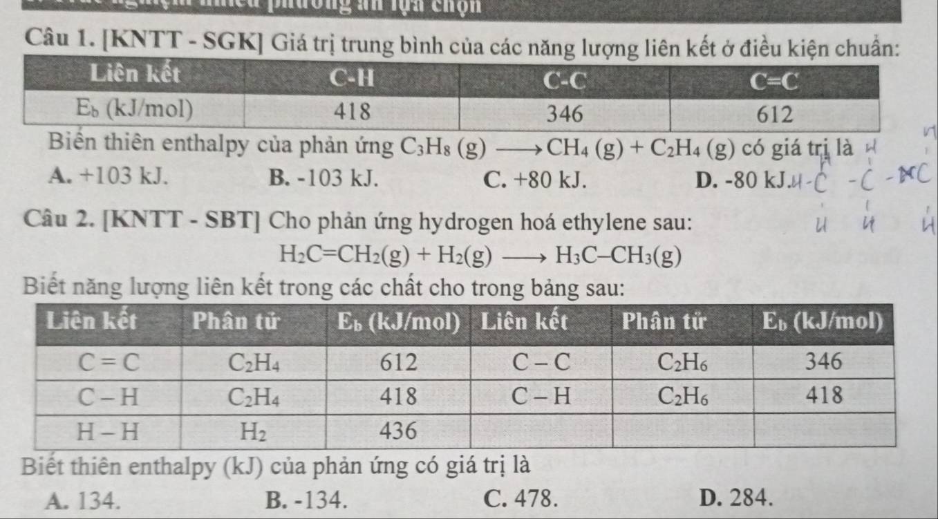 [KNTT - SGK] Giá trị trung bình của các năng lượng liên kết ở điều kiện chuẩn:
Biến thiên enthalpy của phản ứng C_3H_8 (g)to CH_4(g)+C_2H_4(g) CC ) giá trị là
A. +103 kJ. B. -103 kJ. C. +80 kJ. D. -80 kJ
Câu 2. [KNTT - SBT] (  Cho phản ứng hydrogen hoá ethylene sau:
H_2C=CH_2(g)+H_2(g)to H_3C-CH_3(g)
Biết năng lượng liên kết trong các chất cho trong bảng sau:
Biết thiên enthalpy (kJ) của phản ứng có giá trị là
A. 134. B. -134. C. 478. D. 284.