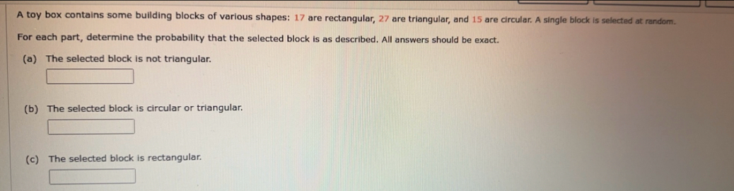 A toy box contains some building blocks of various shapes: 17 are rectangular, 27 are triangular, and 15 are circular. A single block is selected at random. 
For each part, determine the probability that the selected block is as described. All answers should be exact. 
(a) The selected block is not triangular. 
(b) The selected block is circular or triangular. 
(c) The selected block is rectangular.