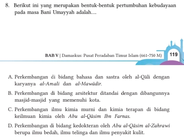 Berikut ini yang merupakan bentuk-bentuk pertumbuhan kebudayaan
pada masa Bani Umayyah adalah....
BAB V | Damaskus: Pusat Peradaban Timur Islam (661-750M) 119
A. Perkembangan di bidang bahasa dan sastra oleh al-Qāli dengan
karyanya al-Amali dan al-Mawādir.
B. Perkembangan di bidang arsitektur ditandai dengan dibangunnya
masjid-masjid yang memenuhi kota.
C. Perkembangan ilmu kimia murni dan kimia terapan di bidang
keilmuan kimia oleh Abu al-Qāsim Ibn Farnas.
D. Perkembangan di bidang kedokteran oleh Abu al-Qāsim al-Zahrawi
berupa ilmu bedah, ilmu telinga dan ilmu penyakit kulit.