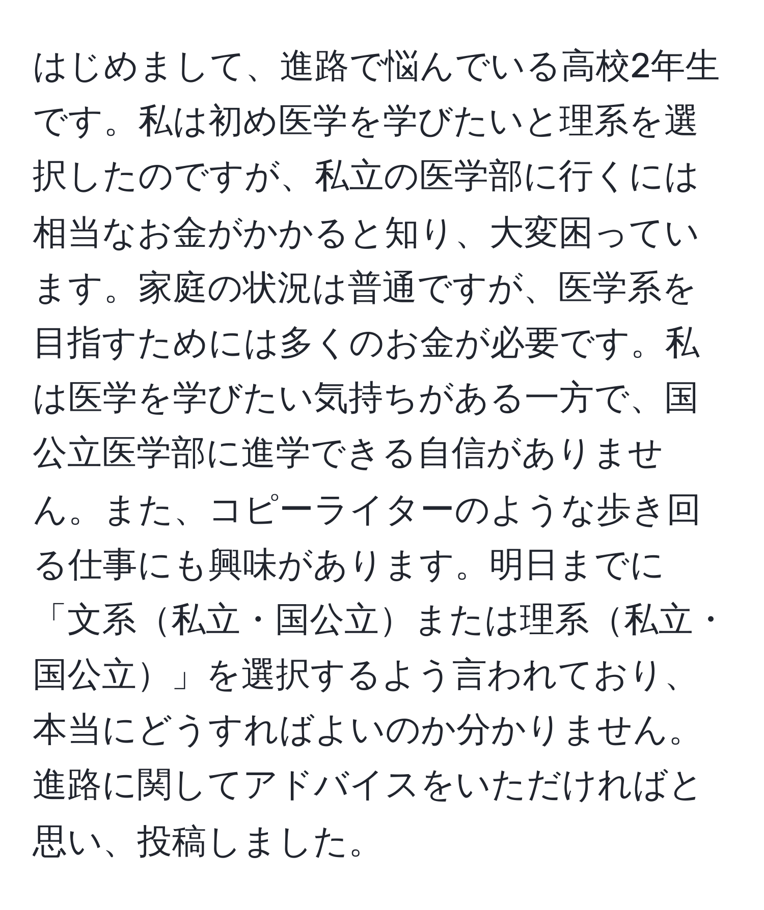 はじめまして、進路で悩んでいる高校2年生です。私は初め医学を学びたいと理系を選択したのですが、私立の医学部に行くには相当なお金がかかると知り、大変困っています。家庭の状況は普通ですが、医学系を目指すためには多くのお金が必要です。私は医学を学びたい気持ちがある一方で、国公立医学部に進学できる自信がありません。また、コピーライターのような歩き回る仕事にも興味があります。明日までに「文系私立・国公立または理系私立・国公立」を選択するよう言われており、本当にどうすればよいのか分かりません。進路に関してアドバイスをいただければと思い、投稿しました。