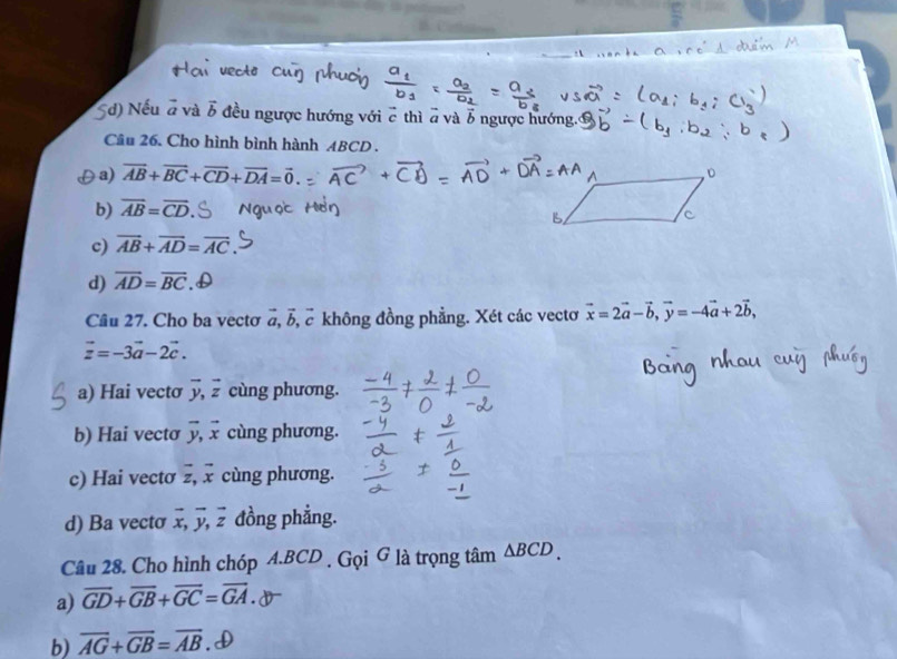 3
5d) Nếu đ và vector b đều ngược hướng với c thì a và b ngược hướng.
Câu 26. Cho hình bình hành ABCD.
[a) vector AB+vector BC+vector CD+vector DA=vector 0.
b) overline AB=overline CD
c) overline AB+overline AD=overline AC
d) overline AD=overline BC ,D
Câu 27. Cho ba vecto vector a, vector b, ể không đồng phẳng. Xét các vecto vector x=2vector a-vector b, vector y=-4vector a+2vector b,
vector z=-3vector a-2vector c.
a) Hai vectσ vector y, vector z cùng phương.
b) Hai vectơ vector y, vector x cùng phương.
c) Hai vectơ vector z, vector x cùng phương.
d) Ba vecto overline x, overline y, overline z đồng phẳng.
Câu 28. Cho hình chóp A. BCD. Gọi G là trọng tâm △ BCD.
a) vector GD+vector GB+vector GC=vector GA.
b) overline AG+overline GB=overline AB.D