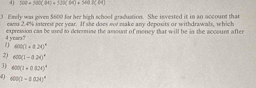 4) 500+500(.04)+520(.04)+540.8(.04)
3 Emily was given $600 for her high school graduation. She invested it in an account that
earns 2.4% interest per year. If she does not make any deposits or withdrawals, which
expression can be used to determine the amount of money that will be in the account after
4 years?
1) 600(1+0.24)^4
2) 600(1-0.24)^4
3) 600(1+0.024)^4
4) 600(1-0.024)^4