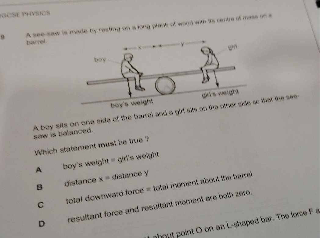 OCSE PHYSICS
9 A see-saw is made by resting on a long plank of wood with its centre of mass on a
barrel.
A boy sits on one side of the barrel and a girl that the see
saw is balanced.
Which statement must be true ?
A boy's weight = girl's weight
B distance x= distance y
C total downward force = total moment about the barrel
D___ resultant force and resultant moment are both zero.
o ut oint o on an L-shaped bar. The force