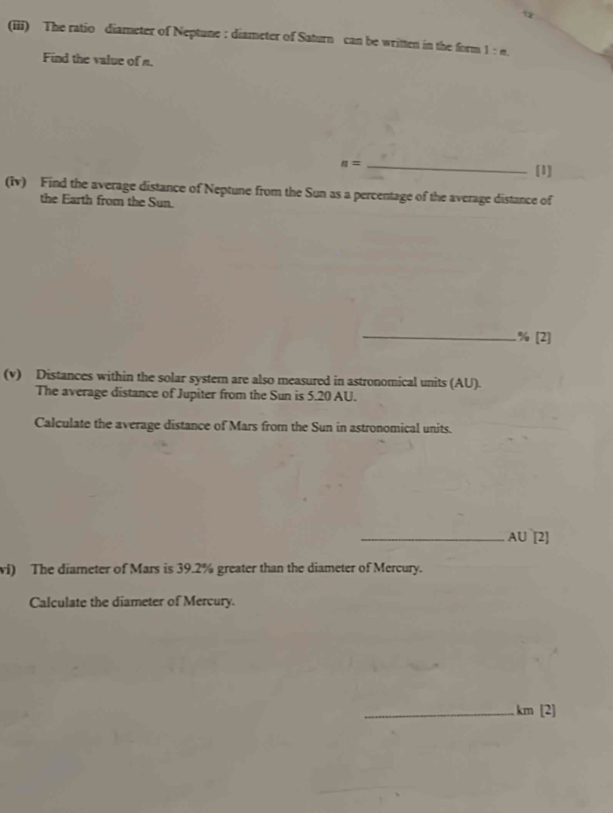 (iii) The ratio diameter of Neptune : diameter of Saturn can be written in the form 1:m. 
Find the value of n.
n= _ 
[1] 
(iv) Find the average distance of Neptune from the Sun as a percentage of the average distance of 
the Earth from the Sun. 
_% [2] 
(v) Distances within the solar system are also measured in astronomical units (AU). 
The average distance of Jupiter from the Sun is 5.20 AU. 
Calculate the average distance of Mars from the Sun in astronomical units. 
_ A∪ [2] 
wi) The diarneter of Mars is 39.2% greater than the diameter of Mercury. 
Calculate the diameter of Mercury. 
_ km [2]