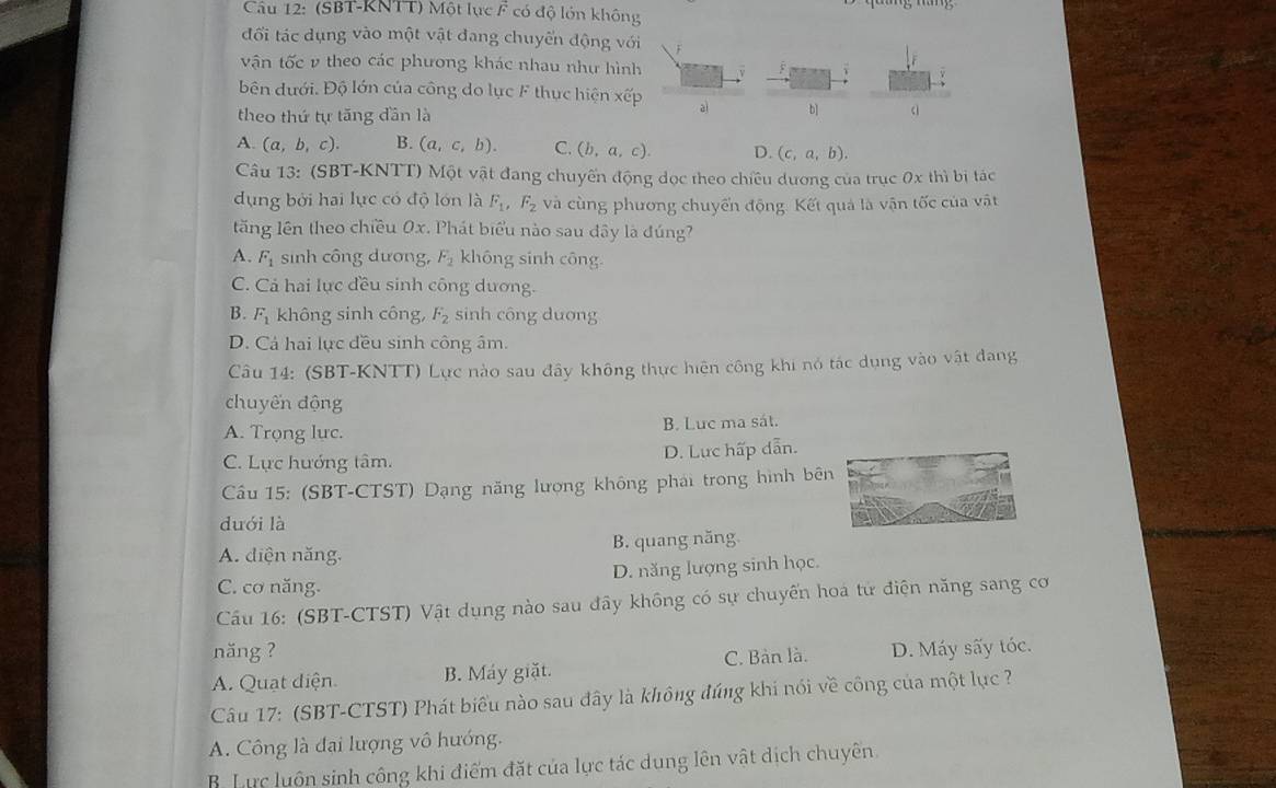 (SBT-KNTT) Một lực F có độ lớn không
đối tác dụng vào một vật đang chuyến động với F
vận tốc v theo các phương khác nhau như hình
ên dưới. Độ lớn của công do lực F thục hiện xvector emu aì b]
theo thứ tự tăng đần là
A. (a,b,c). B. (a,c,b). C. (b,a,c). D. (c,a,b).
Câu 13: (SBT-KNTT) Một vật đang chuyến động dọc theo chiều dương của trục 0x thì bị tác
dụng bởi hai lục có độ lớn là F_1 ,F_2 và cùng phương chuyến động. Kết quả là vận tốc của vật
tăng lên theo chiều 0x. Phát biểu nào sau đây là đúng
A. F_1 sinh công dương, F_2 không sinh công.
C. Cả hai lực đều sinh công dương.
B. F_1 không sinh công, F_2 sinh công dương
D. Cá hai lực đều sinh công âm.
Câu 14: (SBT-KNTT) Lực nào sau đây không thực hiện công khi nó tác dụng vào vật đang
chuyến động
A. Trọng lực. B. Luc ma sát.
C. Lực hướng tâm. D. Lực hấp dẫn.
Cầu 15: (SBT-CTST) Dạng năng lượng không phải trong hình bên
duới là
A. diện năng, B. quang năng
C. cơ năng. D. năng lượng sinh học.
Cầu 16: (SBT-CTST) Vật dụng nào sau đây không có sự chuyến hoa tử điện năng sang cơ
năng ?
A. Quạt diện B. Máy giặt. C. Bàn là. D. Máy sấy tóc.
Câu 17: (SBT-CTST) Phát biểu nào sau đây là không đúng khi nói về công của một lục ?
A. Công là đại lượng vô hướng.
B. Lực luôn sinh công khi điểm đặt của lực tác dung lên vật dịch chuyên