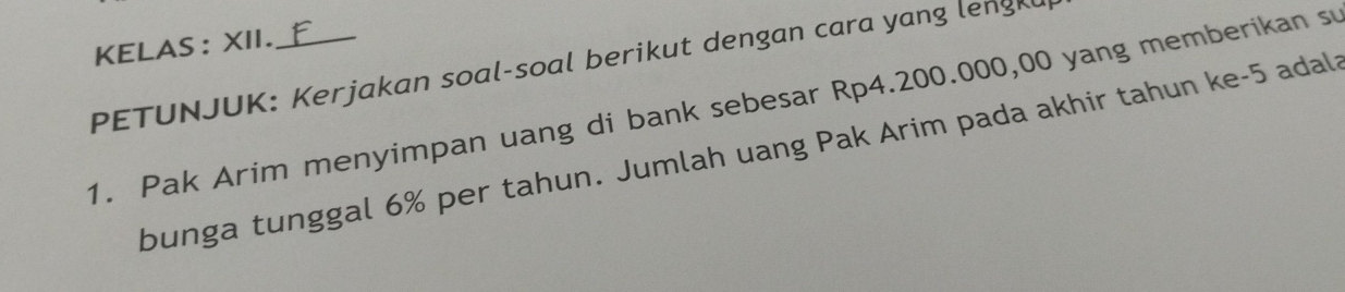 KELAS : XII. 
PETUNJUK: Kerjakan soal-soal berikut dengan cara yang lengkl 
1. Pak Arim menyimpan uang di bank sebesar Rp4.200.000,00 yang memberikan su 
bunga tunggal 6% per tahun. Jumlah uang Pak Arim pada akhir tahun ke- 5 adals