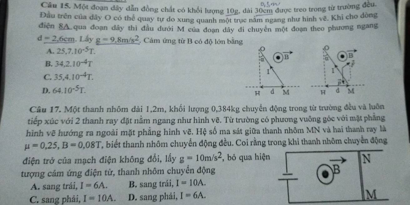 Một đoạn dây dẫn đồng chất có khối lượng 10g, dài 30cm được treo trong từ trường đều.
Đầu trên của dây O có thể quay tự do xung quanh một trục nằm ngang như hình vẽ. Khi cho dòng
điện SA qua đoạn dây thì đầu dưới M của đoạn dây di chuyển một đoạn theo phương ngang
d=2,6cm. Lấy g=9, 8m/s^2 Cảm ứng từ B có độ lớn bằng
A. 25, 7.10^(-5)T.
B. 34, 2.10^(-4)T ta B
F
1
C. 35, 4.10^(-4)T.
D. 64.10^(-5)T.
H d M
Câu 17. Một thanh nhôm dài 1,2m, khối lượng 0, 384kg chuyển động trong từ trường đều và luôn
tiếp xúc với 2 thanh ray đặt nằm ngang như hình vẽ. Từ trường có phương vuông góc với mặt phẳng
hình vẽ hướng ra ngoài mặt phẳng hình vẽ. Hệ số ma sát giữa thanh nhôm MN và hai thanh ray là
mu =0,25, B=0,08T T, biết thanh nhôm chuyển động đều. Coi rằng trong khi thanh nhôm chuyển động
điện trở của mạch điện không đổi, lấy g=10m/s^2 , bỏ qua hiện
N
tượng cảm ứng điện từ, thanh nhôm chuyển động
B
A. sang trái, I=6A. B. sang trái, I=10A.
C. sang phải, I=10A. D. sang phải, I=6A.
M