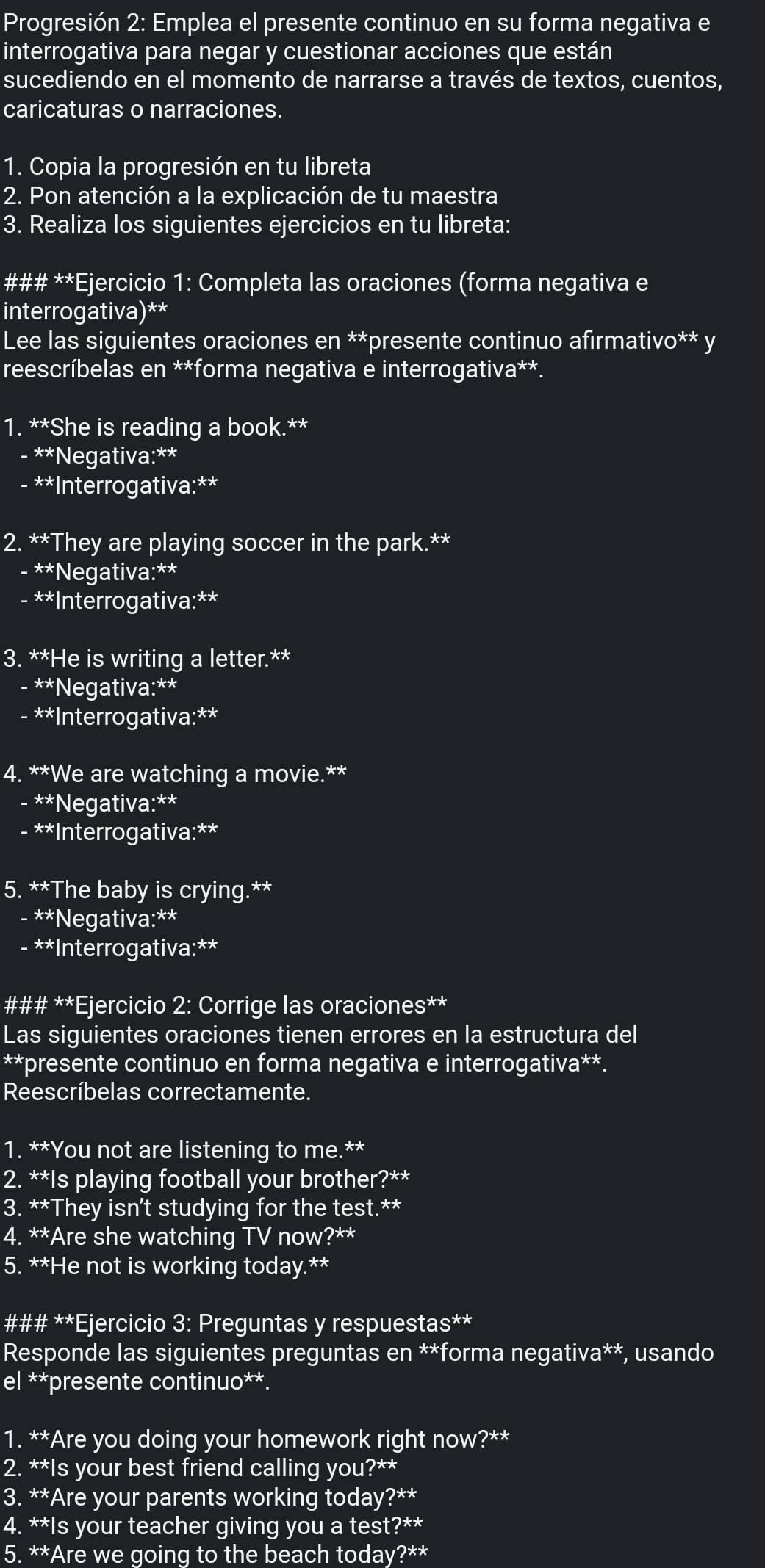 Progresión 2: Emplea el presente continuo en su forma negativa e
interrogativa para negar y cuestionar acciones que están
sucediendo en el momento de narrarse a través de textos, cuentos,
caricaturas o narraciones.
1. Copia la progresión en tu libreta
2. Pon atención a la explicación de tu maestra
3. Realiza los siguientes ejercicios en tu libreta:
### **Ejercicio 1: Completa las oraciones (forma negativa e
interrogativa)**
Lee las siguientes oraciones en **presente continuo afirmativo** y
reescríbelas en **forma negativa e interrogativa**.
1. **She is reading a book.**
- **Negativa:**
- **Interrogativa:**
2. **They are playing soccer in the park.**
- **Negativa:**
- **Interrogativa:**
3. **He is writing a letter.**
- **Negativa:**
- **Interrogativa:**
4. **We are watching a movie.**
- **Negativa:**
- **Interrogativa:**
5. **The baby is crying.**
- **Negativa:**
- **Interrogativa:**
### **Ejercicio 2: Corrige las oraciones**
Las siguientes oraciones tienen errores en la estructura del
**presente continuo en forma negativa e interrogativa**.
Reescríbelas correctamente.
1. **You not are listening to me.**
2. **Is playing football your brother?**
3. **They isn't studying for the test.**
4. **Are she watching TV now?**
5. **He not is working today.**
### **Ejercicio 3: Preguntas y respuestas**
Responde las siguientes preguntas en **forma negativa**, usando
el **presente continuo**.
1. **Are you doing your homework right now?**
2. **Is your best friend calling you?**
3. **Are your parents working today?**
4. **Is your teacher giving you a test?**
5. **Are we going to the beach today?**
