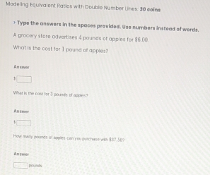 Modeling Equivalent Ratios with Double Number Lines: 30 coins 
> Type the answers in the spaces provided. Use numbers instead of words. 
A grocery store advertises 4 pounds of apples for $6,00. 
What is the cost for 1 pound of apples? 
n 
What is the cost for 3 pounds of apples? 
Ansmer 
How many pounds of apples can you ourchase with $3? 50
Answer
pounds