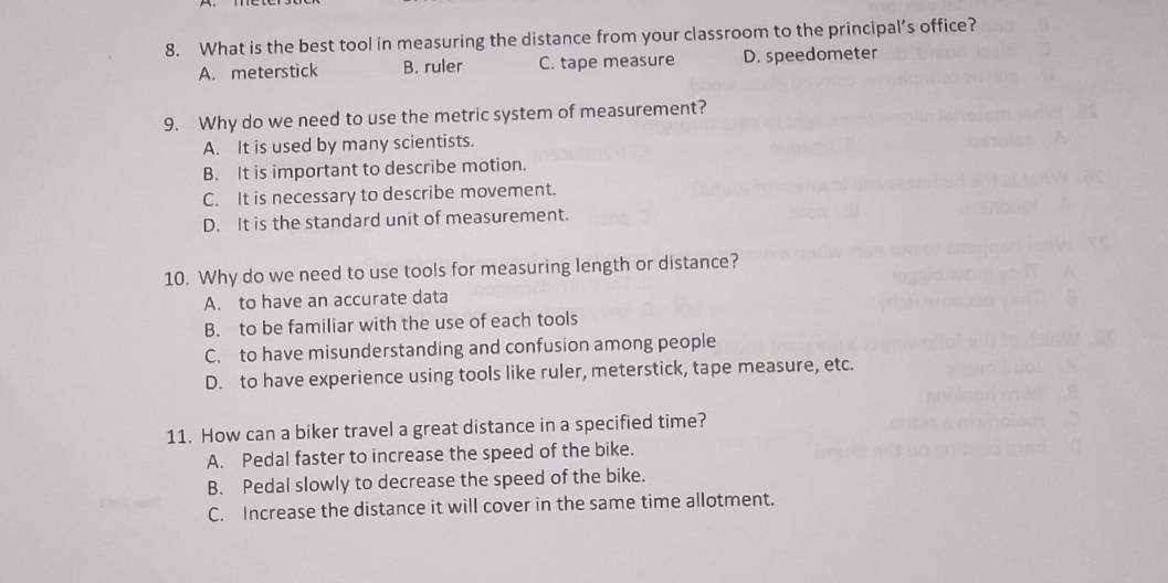 What is the best tool in measuring the distance from your classroom to the principal’s office?
A. meterstick B. ruler C. tape measure D. speedometer
9. Why do we need to use the metric system of measurement?
A. It is used by many scientists.
B. It is important to describe motion.
C. It is necessary to describe movement.
D. It is the standard unit of measurement.
10. Why do we need to use tools for measuring length or distance?
A. to have an accurate data
B. to be familiar with the use of each tools
C. to have misunderstanding and confusion among people
D. to have experience using tools like ruler, meterstick, tape measure, etc.
11. How can a biker travel a great distance in a specified time?
A. Pedal faster to increase the speed of the bike.
B. Pedal slowly to decrease the speed of the bike.
C. Increase the distance it will cover in the same time allotment.