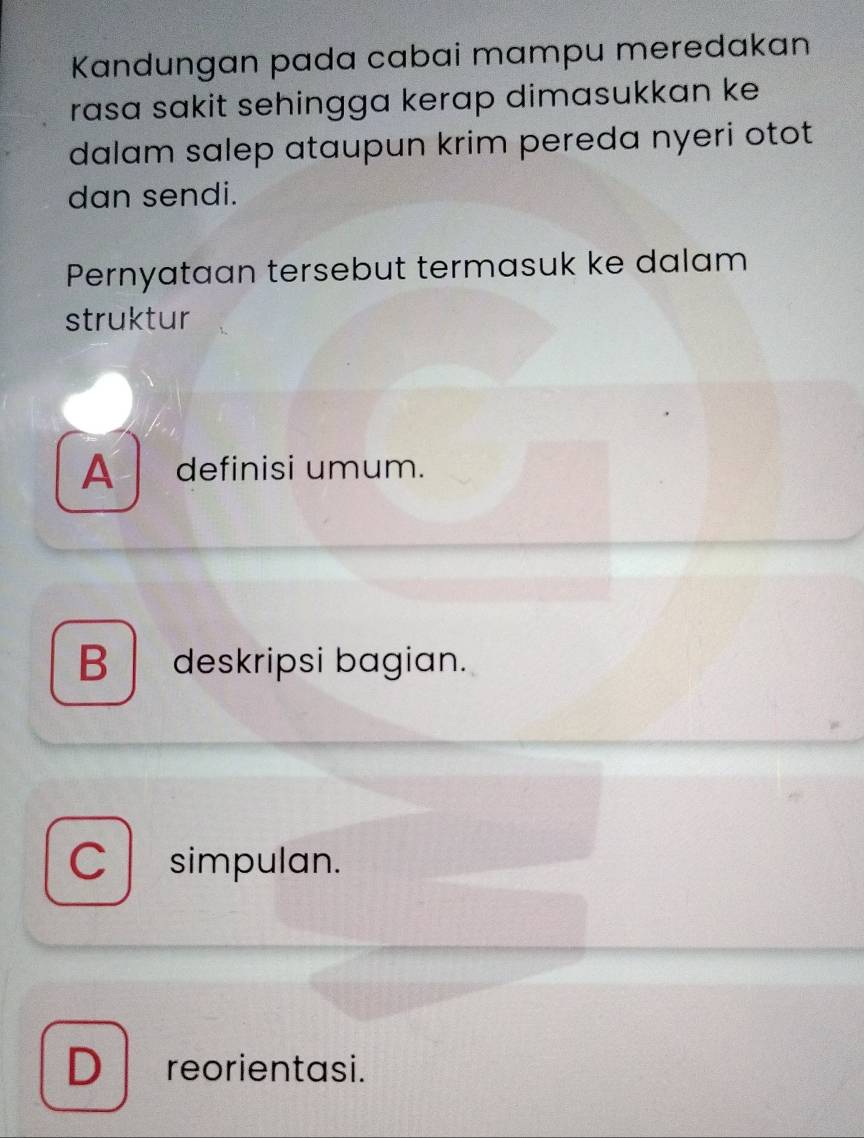 Kandungan pada cabai mampu meredakan
rasɑ sakit sehingga kerap dimasukkan ke 
dalam salep ataupun krim pereda nyeri otot
dan sendi.
Pernyataan tersebut termasuk ke dalam
struktur
A definisi umum.
B deskripsi bagian.
C simpulan.
D reorientasi.