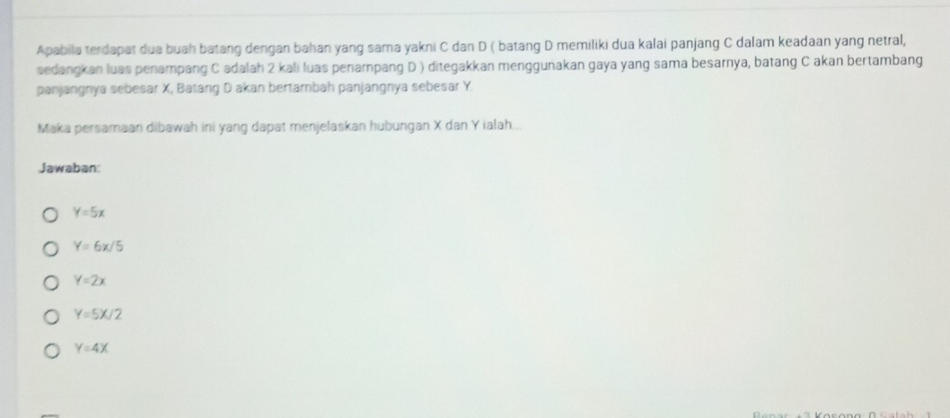 Apabila terdapat dua buah batang dengan bahan yang sama yakni C dan D ( batang D memiliki dua kalai panjang C dalam keadaan yang netral,
sedangkan luas penampang C adalah 2 kali luas penampang D ) ditegakkan menggunakan gaya yang sama besarnya, batang C akan bertambang
panjangnya sebesar X, Batang D akan bertambah panjangnya sebesar Y.
Maka persamaan dibawah ini yang dapat menjelaskan hubungan X dan Y ialah...
Jawaban:
Y=5x
Y=6x/5
Y=2x
Y=5X/2
Y=4X