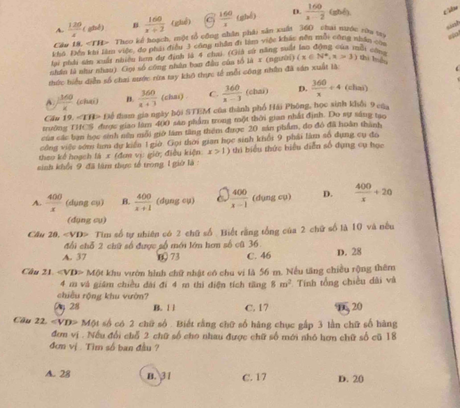 A.  120/z (gbc) B.  160/x+2  (ghể) C  160/x  (ghể) D.  160/x-2  (ghé).
sint
Cầu 18, ∠ TH> Theo kế hoạch, một tổ cộng nhân phải sân xuất 360 chai nước rữu try so
khá. Đến khí làm việc, do phái điều 3 công nhận đi làm việc khác nên mỗi công nhân còa
lại phải sân xuất nhiêu hơn dự định là 4 chai. (Giả sứ năng suất
ài công
nhân là như nhau). Gọi số công nhân ban đầu của tổ là x (người) (x∈ N^*,x>3) zhì luán
thức biểu diễn số chai nước rừa tay khô thực tế mỗi công nhân đã sản xuất là:
A. ) 360/x  (chai) B.  360/a+3  (chai) . C.  360/x-3  (chai) D.  360/x / 4 (chai)
Cầu 19 ∠ TH> Để tham gia ngày hội STEM của thành phố Hải Phống, học sinh khổi 9 của
trường THCS được giao làm 400 sản phẩm trong một thời gian nhất định. Do sự sáng tạo
của các bạn học sinh nên mỗi giớ lám tầng thêm được 20 sản phẩm, do đô đã hoàn thành
công việc sớm tưm dự kiến 1 giờ. Gọi thời gian học sinh khối 9 phải làm số dụng cụ đo
theo kế hoạch là x (đơn vị giờ; điều kiện x>1) thi biểu thức biểu diễn số dụng cụ học
sinh khối 9 đã lâm thực tế trong 1 giờ là :
A.  400/x  (dụng cụ) B.  400/x+1  (dụng cụ)  400/x-1  (dụng cụ) D.  400/x +20
(dụng cụ)
Câu 20. ∠ VD> Tim số tự nhiên có 2 chữ số: Biết rằng tổng của 2 chữ số là 10 và nều
đổi chỗ 2 chữ số được số mới lớn hơn số cũ 36.
A. 37 0 73 C. 46 D. 28
Câu 21. Một khu vườn hình chữ nhật có chu vi là 56 m. Nếu tăng chiều rộng thêm
4 m và giám chiều dài đí 4 m thì diện tích tăng 8m^2 Tính tổng chiều dài và
chiều rộng khu vườn?
Vg 28 B. [ ] C. 17 D 20
Cầu 22 ∠ VD>M6t số có 2 chữ số . Biết rằng chữ số hàng chục gấp 3 lần chữ số hàng
đơn vị . Nếu đổi chỗ 2 chữ số cho nhau được chữ số mới nhỏ hơn chữ số cũ 18
đơm vị . Tìm số ban đầu ?
A. 28 B. 31 C. 17 D. 20