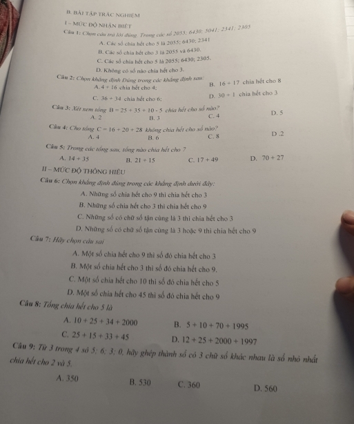 Bài tập trÁC nghiệm
1  - Mức độ nhận biết
Câu 1: Chọn câu trà lới đùng. Trong các số 2055; 6430; 5041; 2341; 2305
A. Các số chía hết cho 5 là 2055; 6430; 2341
B. Các số chia hết cho 3 là 2055 và 6430.
C. Các số chia hết cho 5 là 2055; 6430; 2305.
D. Không có số nào chia hết cho 3.
Câu 2: Chọn khẳng định Đúng trong các khẳng định sau: chia hết cho 8
A. 4+16 chia hết cho 4: B. 16+17
C. 36+34 chia hết cho 6; D. 30+1 chia hết cho 3
Câu 3: Xét xem tổng B=25+35+10-5 chia hết cho số não?
A. 2 B. 3 C. 4 D. 5
Câu 4: Cho tổng C=16+20+28 không chia hết cho số nào?
A. 4 B. 6 C. 8 D .2
Câu 5: Trong các tổng sau, tổng nào chia hết cho 7
A. 14+35 B. 21+15 C. 17+49 D. 70+27
II - MỨC Độ THÔNG HIệU
Câu 6: Chọn khẳng định đùng trong các khẳng định dưới đây:
A. Những số chia hết cho 9 thi chia hết cho 3
B. Những số chia hết cho 3 thì chia hết cho 9
C. Những số có chữ số tận cùng là 3 thì chia hết cho 3
D. Những số có chữ số tận cùng là 3 hoặc 9 thì chia hết cho 9
Câu 7: Hãy chọn câu sai
A. Một số chia hết cho 9 thì số đó chia hết cho 3
B. Một số chia hết cho 3 thì số đó chia hết cho 9.
C. Một số chia hết cho 10 thì số đó chia hết cho 5
D. Một số chia hết cho 45 thì số đó chia hết cho 9
Câu 8: Tổng chia hết cho 5 là
A. 10+25+34+2000 B. 5+10+70+1995
C. 25+15+33+45 D. 12+25+2000+1997
Câu 9: Từ 3 trong 4 số 5;6;3;0 0, hãy ghép thành số có 3 chữ số khác nhau là so nhỏ nhất
chia hết cho 2 và 5.
A. 350 B. 530 C. 360 D. 560