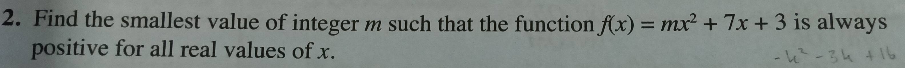 Find the smallest value of integer m such that the function f(x)=mx^2+7x+3 is always 
positive for all real values of x.