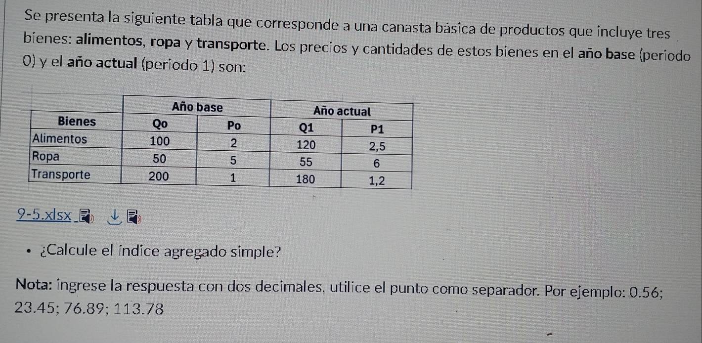 Se presenta la siguiente tabla que corresponde a una canasta básica de productos que incluye tres 
bienes: alimentos, ropa y transporte. Los precios y cantidades de estos bienes en el año base (período 
0) y el año actual (periodo 1) son: 
9-5.xlsx 
¿Calcule el índice agregado simple? 
Nota: íngrese la respuesta con dos decimales, utilice el punto como separador. Por ejemplo: 0.56;
23.45; 76.89; 113.78