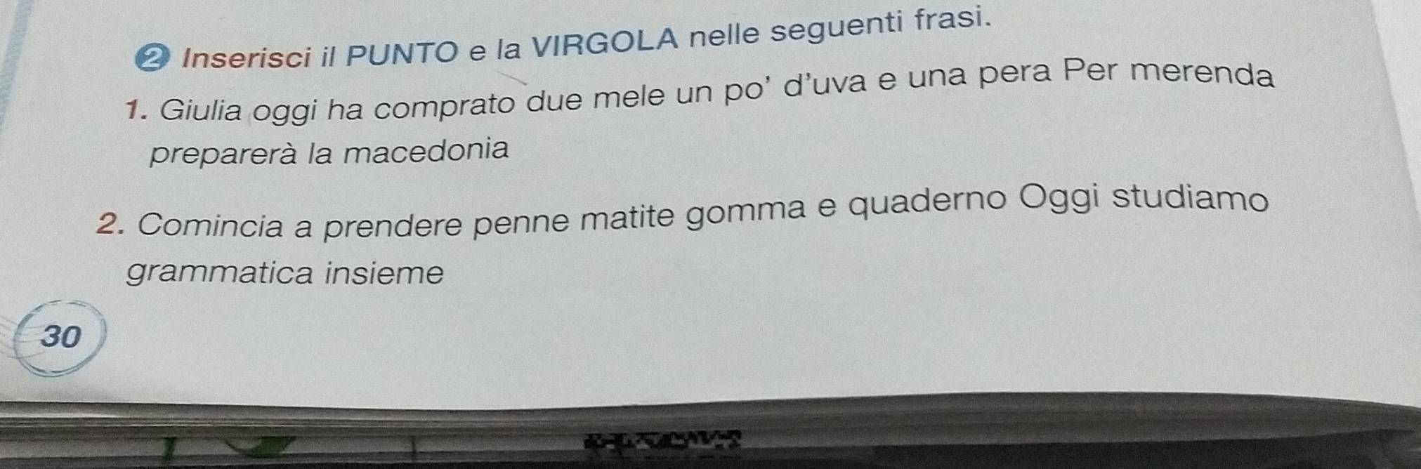 ② Inserisci il PUNTO e la VIRGOLA nelle seguenti frasi. 
1. Giulia oggi ha comprato due mele un po’ d’uva e una pera Per merenda 
preparerà la macedonia 
2. Comincia a prendere penne matite gomma e quaderno Oggi studiamo 
grammatica insieme 
30