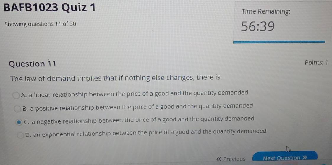 BAFB1023 Quiz 1 Time Remaining:
Showing questions 11 of 30
56:39 
Question 11 Points: 1
The law of demand implies that if nothing else changes, there is:
A. a linear relationship between the price of a good and the quantity demanded
B. a positive relationship between the price of a good and the quantity demanded
C. a negative relationship between the price of a good and the quantity demanded
D. an exponential relationship between the price of a good and the quantity demanded
K Previous Next Question 》