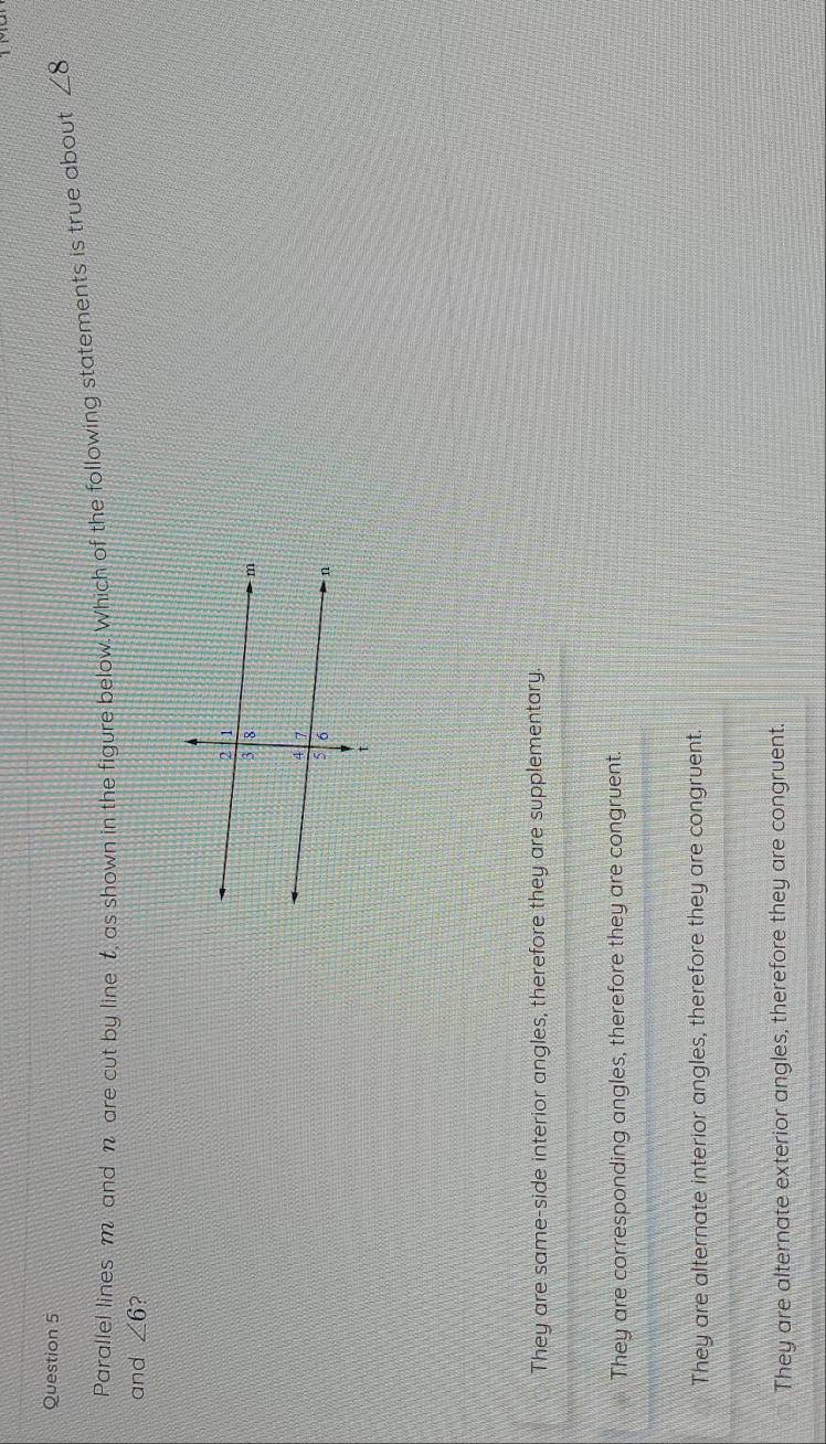 Parallel lines m and n are cut by line t, as shown in the figure below. Which of the following statements is true about ∠ 8
and ∠ 6 2
They are same-side interior angles, therefore they are supplementary.
They are corresponding angles, therefore they are congruent.
They are alternate interior angles, therefore they are congruent.
They are alternate exterior angles, therefore they are congruent.