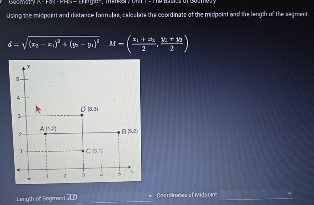 Geometry A-rall-rHS- Ellington, Theresa / Onit T - The Basics of Geometly
Using the midpoint and distance formulas, calculate the coordinate of the midpoint and the length of the segment.
d=sqrt((x_2)-x_1)^2+(y_2-y_1)^2 x_□ (□)^(□) M=(frac x_1+x_22,frac y_1+y_22)
Length of Segment overline AB Coordinates of Midpoint_