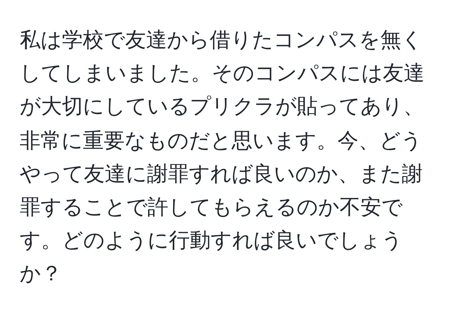 私は学校で友達から借りたコンパスを無くしてしまいました。そのコンパスには友達が大切にしているプリクラが貼ってあり、非常に重要なものだと思います。今、どうやって友達に謝罪すれば良いのか、また謝罪することで許してもらえるのか不安です。どのように行動すれば良いでしょうか？