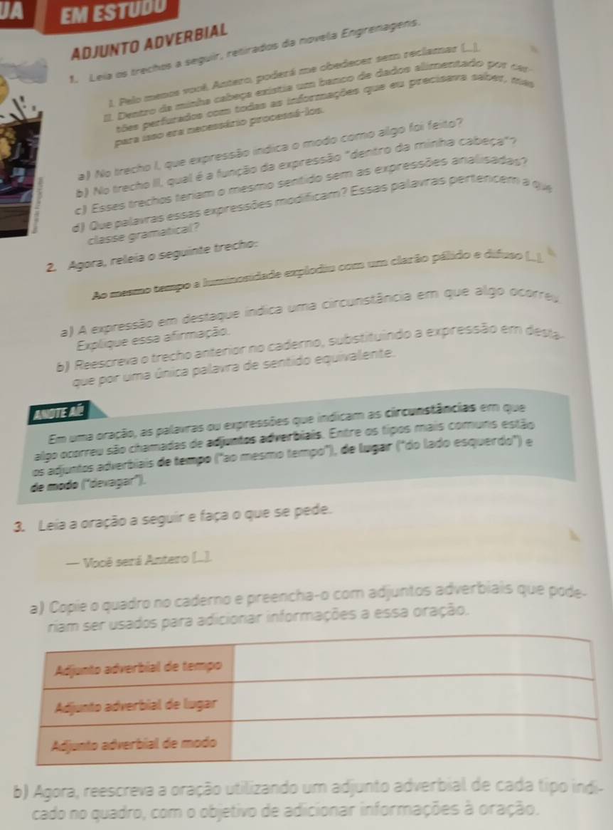 a EM ESTUDU
ADJUNTO ADVERBIAL
1. Leia os trechos a seguir, retirados da novela Engrenagens.
1. Pelo menos vool, Antero, poderá me obedecer sem reclamar (_)
I. Dvatro da minha cabeça existia umm banco de dados alimentado por cer
tões perfurados com todas as informações que eu precisava saber, mas
para isso era necessário processá-los.
a) No trecho I, que expressão indica o modo como algo foi feito?
b) No trecho II, qual é a função da expressão "dentro da minha cabeça"".
c) Esses trechos teriam o mesmo sentido sem as expressões analisadas?
d) Que palavras essas expressões modificam? Essas palavras pertercem a que
classe gramatical?
2. Agora, releia o seguinte trecho:
Ao masmo tempo a luminosidade explodiu com um clarão pálido e difuso (...).
a) A expressão em destaque índica uma circunstância em que algo ocorreu
Explique essa afirmação.
6) Reescreva o trecho anterior no caderno, substituindo a expressão em desta
que por uma única palavra de sentido equivalente.
ANOTE AP
Em uma oração, as palavras ou expressões que indicam as circunstâncias em que
algo ocorreu são chamadas de adjuntos adverbiais. Entre os tipos mais comuns estão
os adjuntos adverbiais de tempo ("ao mesmo tempó"), de lugar ("do lado esquerdo") e
de modo (devagar").
3. Leia a oração a seguir e faça o que se pede.
— Você será Antero (..).
a) Copie o quadro no caderno e preencha-o com adjuntos adverbiais que pode-
sados para adicionar informações a essa oração.
b) Agora, reescreva a oração utilizando um adjunto adverbial de cada tipo indi-
cado no quadro, com o objetivo de adicionar informações à oração.