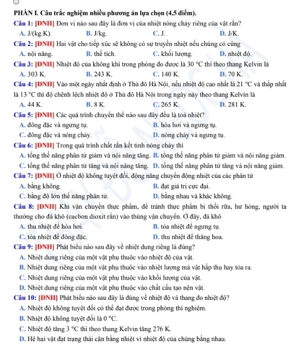 PHÀN I. Câu trắc nghiệm nhiều phương án lựa chọn (4,5 điểm).
Câu 1: [DNH] Đơn vị nào sau đây là đơn vị của nhiệt nóng chảy riêng của vật rắn?
A. J/(kg.K). B. J/kg. C. J. D. J/K.
Câu 2: [DNH] Hai vật cho tiếp xúc sẽ không có sự truyền nhiệt nếu chúng có cùng
A. nội năng. B. thể tích. C. khối lượng. D. nhiệt độ.
Câu 3: [ĐNH] Nhiệt độ của không khí trong phòng đo được là 30°C thì theo thang Kelvin là
A. 303 K. B. 243 K. C. 140 K. D. 70 K.
Câu 4: [ĐNH] Vào một ngày nhất định ở Thủ đô Hà Nội, nếu nhiệt độ cao nhất là 21°C và thấp nhất
là 13°C thì độ chênh lệch nhiệt độ ở Thủ đô Hà Nội trong ngày này theo thang Kelvin là
A. 44 K. B. 8 K. C. 265 K. D. 281 K.
Câu 5: [ĐNH] Các quá trình chuyển thể nào sau đây đều là toả nhiệt?
A. đông đặc và ngưng tụ. B. hóa hơi và ngưng tụ.
C. đông đặc và nóng chảy. D. nóng chảy và ngưng tụ.
Câu 6: [ĐNH] Trong quá trình chất rắn kết tinh nóng chảy thì
A. tổng thế năng phân tử giảm và nội năng tăng. B. tổng thế năng phân tử giảm và nội năng giảm.
C. tổng thế năng phân tử tăng và nội năng tăng. D. tổng thế năng phân tử tăng và nội năng giảm.
Câu 7: [ĐNH] Ở nhiệt độ không tuyệt đối, động năng chuyển động nhiệt của các phân tử
A. bằng không. B. đạt giá trị cực đại.
C. bằng độ lớn thế năng phân tử. D. bằng nhau và khác không.
Câu 8: [ĐNH| Khi vận chuyển thực phẩm, đề tránh thực phẩm bị thối rữa, hư hỏng, người ta
thường cho đá khô (cacbon dioxit rắn) vào thùng vận chuyển. Ở đây, đá khô
A. thu nhiệt để hóa hơi. B. tỏa nhiệt đề ngưng tụ.
C. tỏa nhiệt đề đông đặc. D. thu nhiệt để thăng hoa.
Câu 9: [ĐNH] Phát biểu nào sau đây về nhiệt dung riêng là đúng?
A. Nhiệt dung riêng của một vật phụ thuộc vào nhiệt độ của vật.
B. Nhiệt dung riêng của một vật phụ thuộc vào nhiệt lượng mà vật hấp thụ hay tỏa ra.
C. Nhiệt dung riêng của một vật phụ thuộc vào khối lượng của vật.
D. Nhiệt dung riêng của một vật phụ thuộc vào chất cấu tạo nên vật.
Câu 10: [ĐNH] Phát biểu nào sau đây là đúng về nhiệt độ và thang đo nhiệt độ?
A. Nhiệt độ không tuyệt đổi có thể đạt được trong phòng thí nghiệm.
B. Nhiệt độ không tuyệt đối là 0°C.
C. Nhiệt độ tăng 3°C thì theo thang Kelvin tăng 276 K.
D. Hệ hai vật đạt trạng thái cân bằng nhiệt vì nhiệt độ của chúng bằng nhau.