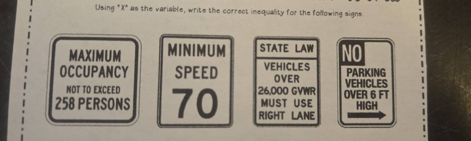 Using "X" as the variable, write the correct inequality for the following signs. 
MAXIMUM 
MINIMUM STATE LAW 
NO 
VEHICLES 
OCCUPANCY SPEED PARKING 
OVER 
VEHICLES 
NOT TO EXCEED 26,000 GVWR
70
OVER 6 FT
258 PERSONS MUST USE HIGH 
RIGHT LANE