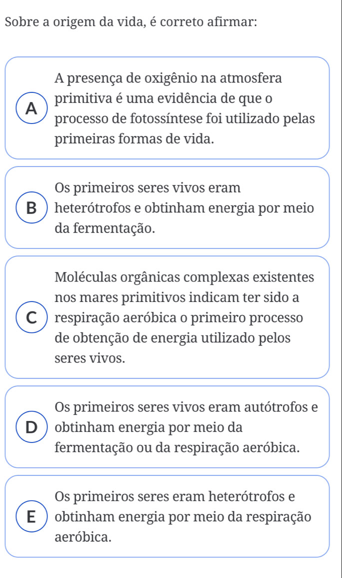 Sobre a origem da vida, é correto afirmar:
A presença de oxigênio na atmosfera
A primitiva é uma evidência de que o
processo de fotossíntese foi utilizado pelas
primeiras formas de vida.
Os primeiros seres vivos eram
B ) heterótrofos e obtinham energia por meio
da fermentação.
Moléculas orgânicas complexas existentes
nos mares primitivos indicam ter sido a
C )respiração aeróbica o primeiro processo
de obtenção de energia utilizado pelos
seres vivos.
Os primeiros seres vivos eram autótrofos e
D  obtinham energia por meio da
fermentação ou da respiração aeróbica.
Os primeiros seres eram heterótrofos e
E ) obtinham energia por meio da respiração
aeróbica.