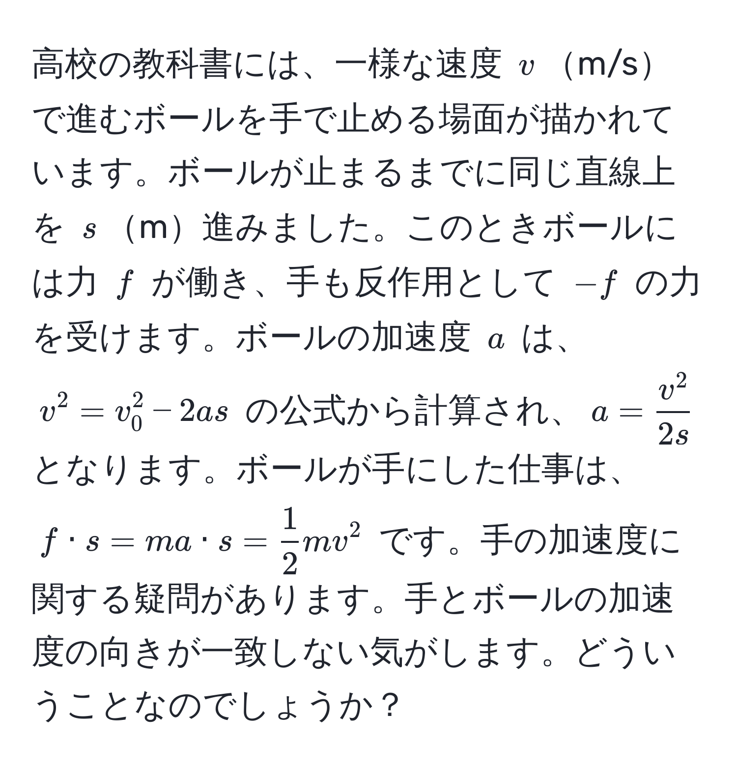 高校の教科書には、一様な速度 $v$m/sで進むボールを手で止める場面が描かれています。ボールが止まるまでに同じ直線上を $s$m進みました。このときボールには力 $f$ が働き、手も反作用として $-f$ の力を受けます。ボールの加速度 $a$ は、$v^(2 = v_0^2 - 2as$ の公式から計算され、$a = fracv^2)2s$ となります。ボールが手にした仕事は、$f · s = ma · s =  1/2 mv^2$ です。手の加速度に関する疑問があります。手とボールの加速度の向きが一致しない気がします。どういうことなのでしょうか？