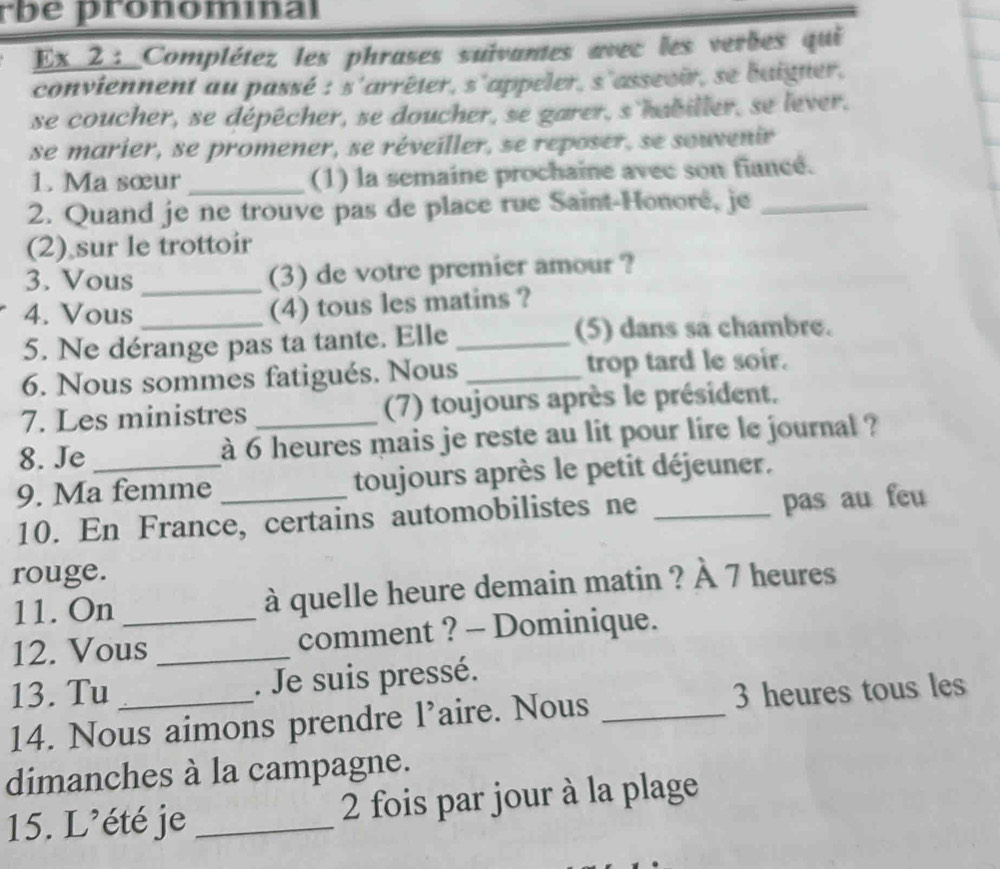 rbé pronomínal 
Ex 2 : Complétez les phrases suivantes avec les verbes qui 
conviennent au passé : s'arrêter, s'appeler, s'assevir, se baigner, 
se coucher, se dépêcher, se doucher, se garer, s'habiller, se lever. 
se marier, se promener, se réveiller, se reposer, se souvenir 
1. Ma sœur _(1) la semaine prochaine avec son fiancé. 
2. Quand je ne trouve pas de place rue Saint-Honoré, je_ 
(2) sur le trottoir 
3. Vous _(3) de votre premier amour ? 
4. Vous_ 
(4) tous les matins ? 
5. Ne dérange pas ta tante. Elle _(5) dans sa chambre. 
6. Nous sommes fatigués. Nous _trop tard le soir. 
7. Les ministres (7) toujours après le président. 
8. Je à 6 heures mais je reste au lit pour lire le journal ? 
9. Ma femme _toujours après le petit déjeuner. 
10. En France, certains automobilistes ne _pas au feu 
rouge. 
11. On à quelle heure demain matin ? À 7 heures 
12. Vous_ _comment ? - Dominique. 
13. Tu _. Je suis pressé. 
14. Nous aimons prendre l’aire. Nous _ 3 heures tous les 
dimanches à la campagne. 
15. L’été je _ 2 fois par jour à la plage