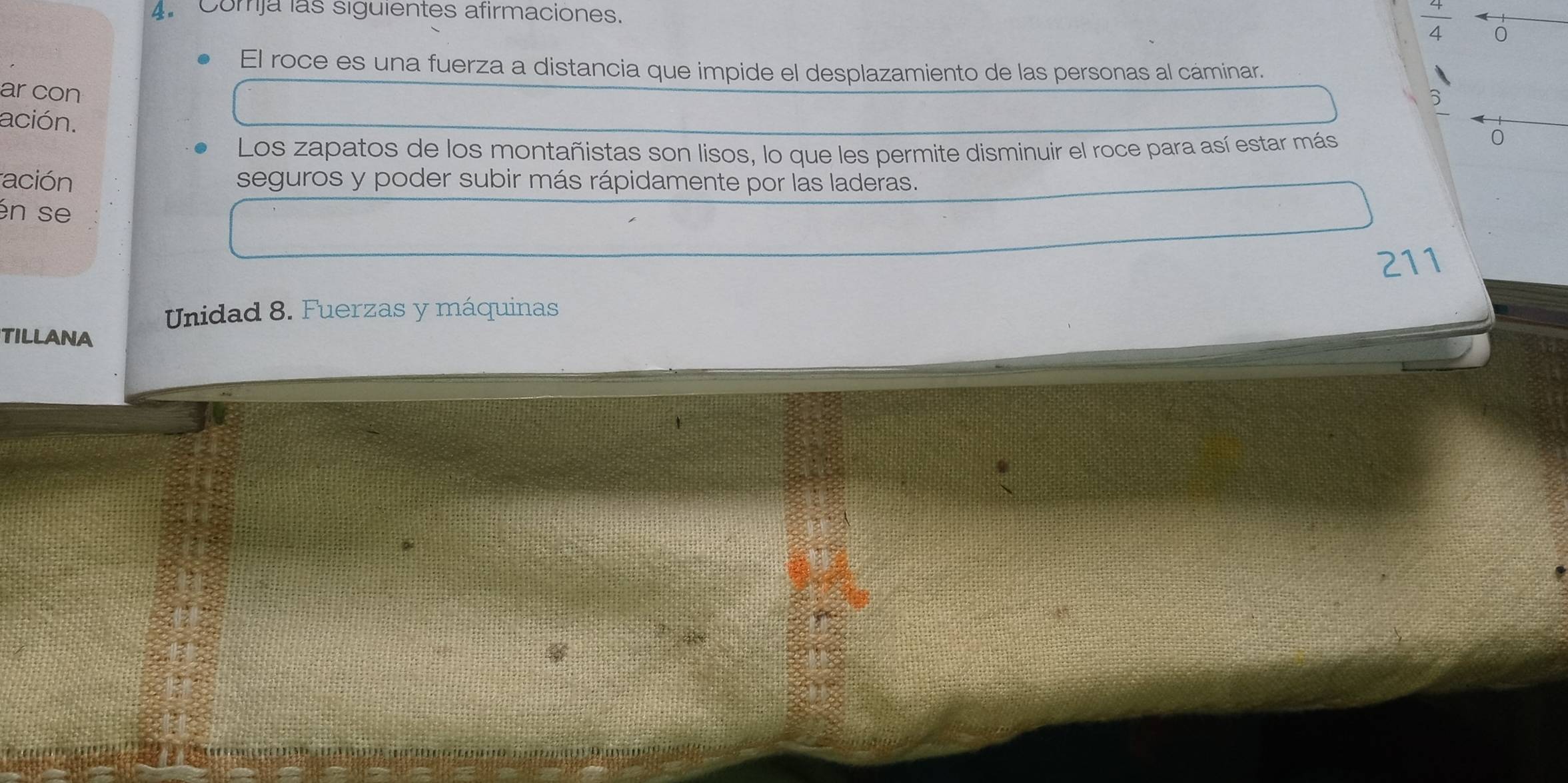 Comja las siguientes afirmaciones.
 4/4  0 
El roce es una fuerza a distancia que impide el desplazamiento de las personas al cáminar. 
ar con 
6 
ación. 
Los zapatos de los montañistas son lisos, lo que les permite disminuir el roce para así estar más 
0 
ación seguros y poder subir más rápidamente por las laderas. 
én se 
211 
Unidad 8. Fuerzas y máquinas 
TILLANA